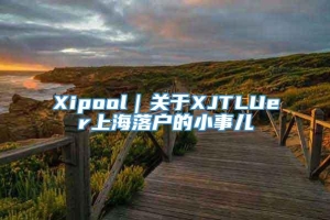 Xipool｜关于XJTLUer上海落户的小事儿