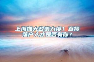 上海加大政策力度！直接落户人才是否有你？