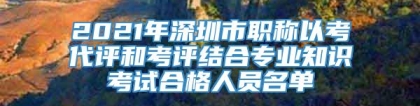 2021年深圳市职称以考代评和考评结合专业知识考试合格人员名单