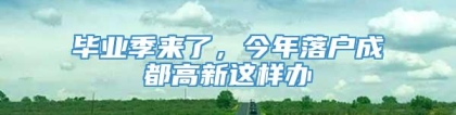 毕业季来了，今年落户成都高新这样办→