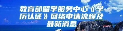 教育部留学服务中心《学历认证》网络申请流程及最新消息