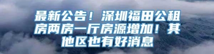 最新公告！深圳福田公租房两房一厅房源增加！其他区也有好消息