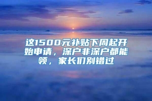 这1500元补贴下周起开始申请，深户非深户都能领，家长们别错过