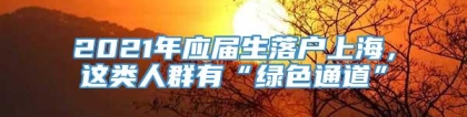 2021年应届生落户上海，这类人群有“绿色通道”