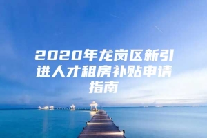 2020年龙岗区新引进人才租房补贴申请指南