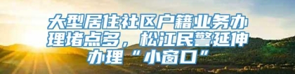 大型居住社区户籍业务办理堵点多，松江民警延伸办理“小窗口”