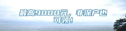 最高9000元，非深户也可领！