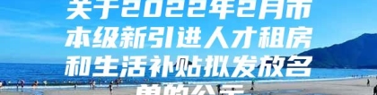 关于2022年2月市本级新引进人才租房和生活补贴拟发放名单的公示