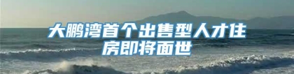 大鹏湾首个出售型人才住房即将面世