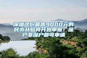 深圳这份最高9000元的民办补贴将开始申报！深户非深户都可申请