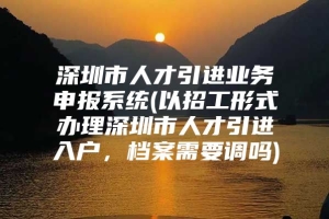 深圳市人才引进业务申报系统(以招工形式办理深圳市人才引进入户，档案需要调吗)