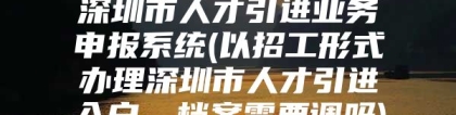 深圳市人才引进业务申报系统(以招工形式办理深圳市人才引进入户，档案需要调吗)