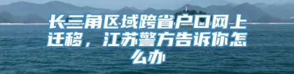 长三角区域跨省户口网上迁移，江苏警方告诉你怎么办