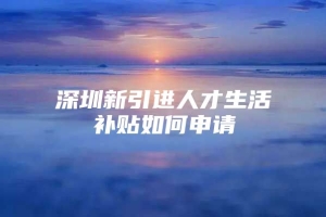 深圳新引进人才生活补贴如何申请