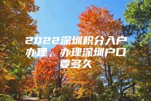 2022深圳积分入户办理，办理深圳户口要多久