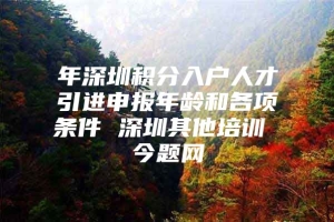 年深圳积分入户人才引进申报年龄和各项条件 深圳其他培训 今题网