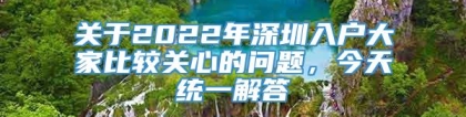 关于2022年深圳入户大家比较关心的问题，今天统一解答