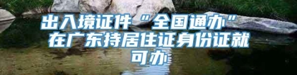 出入境证件“全国通办” 在广东持居住证身份证就可办