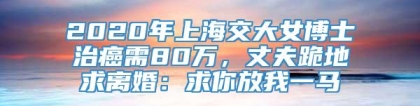 2020年上海交大女博士治癌需80万，丈夫跪地求离婚：求你放我一马