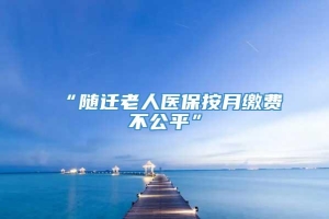 “随迁老人医保按月缴费不公平”