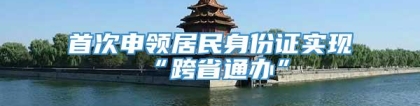 首次申领居民身份证实现“跨省通办”