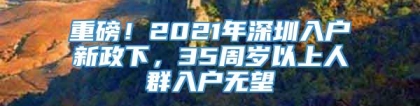 重磅！2021年深圳入户新政下，35周岁以上人群入户无望