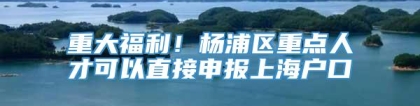 重大福利！杨浦区重点人才可以直接申报上海户口