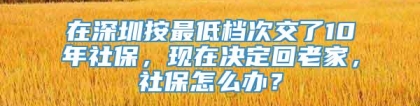 在深圳按最低档次交了10年社保，现在决定回老家，社保怎么办？