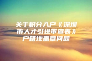 关于积分入户《深圳市人才引进审查表》户籍地盖章问题