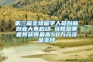 第三届全球留学人员创新创业大赛启动 获胜参赛者将获得最高50万元资金支持