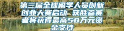 第三届全球留学人员创新创业大赛启动 获胜参赛者将获得最高50万元资金支持