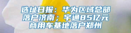 选址日报：华为区域总部落户济南；宇通85亿元商用车基地落户郑州