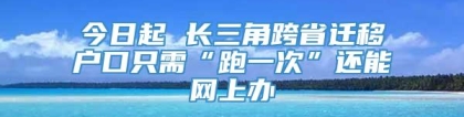 今日起 长三角跨省迁移户口只需“跑一次”还能网上办