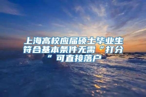 上海高校应届硕士毕业生符合基本条件无需“打分”可直接落户