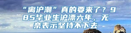 “离沪潮”真的要来了？985毕业生沪漂六年，无奈表示坚持不下去