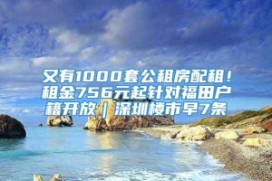 又有1000套公租房配租！租金756元起针对福田户籍开放｜深圳楼市早7条