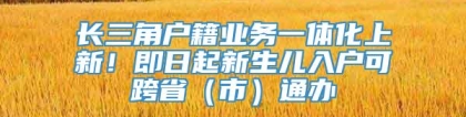 长三角户籍业务一体化上新！即日起新生儿入户可跨省（市）通办