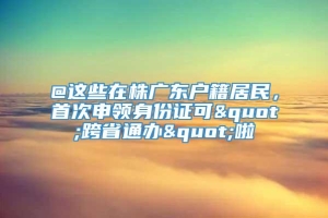 @这些在株广东户籍居民，首次申领身份证可"跨省通办"啦