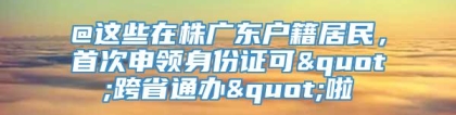 @这些在株广东户籍居民，首次申领身份证可"跨省通办"啦