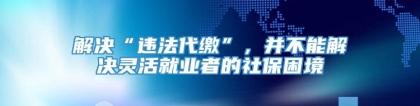 解决“违法代缴”，并不能解决灵活就业者的社保困境