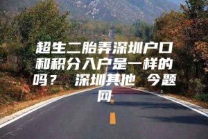 超生二胎弄深圳户口和积分入户是一样的吗？ 深圳其他 今题网