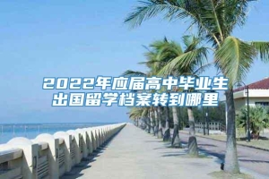 2022年应届高中毕业生出国留学档案转到哪里