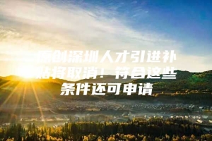 原创深圳人才引进补贴将取消！符合这些条件还可申请