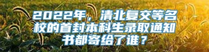 2022年，清北复交等名校的首封本科生录取通知书都寄给了谁？