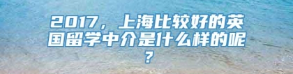 2017，上海比较好的英国留学中介是什么样的呢？