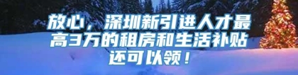 放心，深圳新引进人才最高3万的租房和生活补贴还可以领！