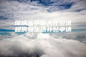 深圳龙华区人才引进租房和生活补贴申请指南