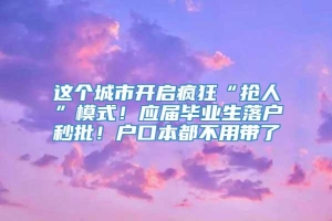 这个城市开启疯狂“抢人”模式！应届毕业生落户秒批！户口本都不用带了