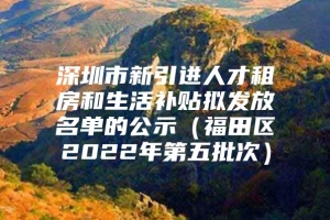 深圳市新引进人才租房和生活补贴拟发放名单的公示（福田区2022年第五批次）