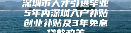 深圳市人才引进毕业5年内深圳入户补贴创业补贴及3年免息贷款政策